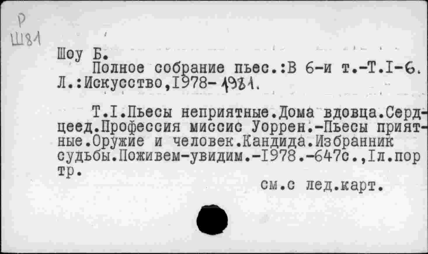 ﻿Шоу Б.
Полное собрание пьес.:В 6-и т.-Т.Х-в, Л.: Искусство, 1978-
Т.1.Пьесы неприятные.Дома вдовца.Серд цеед.Профессия миссис Уоррен.-Пьесы прият ные.Оружие и человек.Кандида.Избранник судьбы.Поживем-увидим.-I978.-647с.,1л.пор тр.
см.с лед.карт.